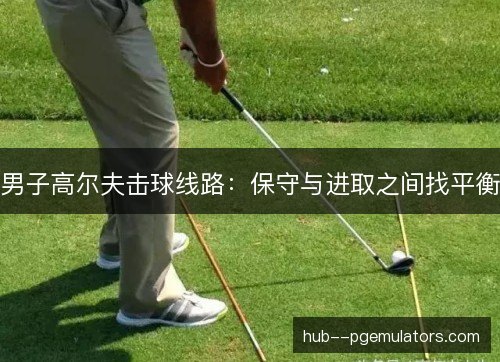 男子高尔夫击球线路：保守与进取之间找平衡